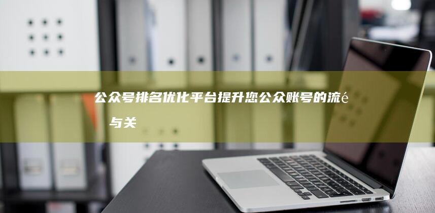 公众号排名优化平台：提升您公众账号的流量与关注度